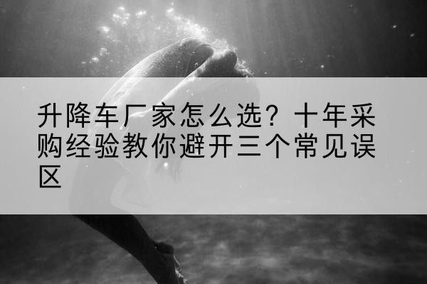 孙吴升降车厂家-怎么选？十年采购经验教你避开三个常见误区