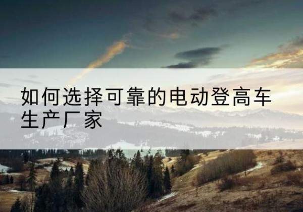 孙吴电动登高车厂家-如何选择可靠的电动登高车生产厂家