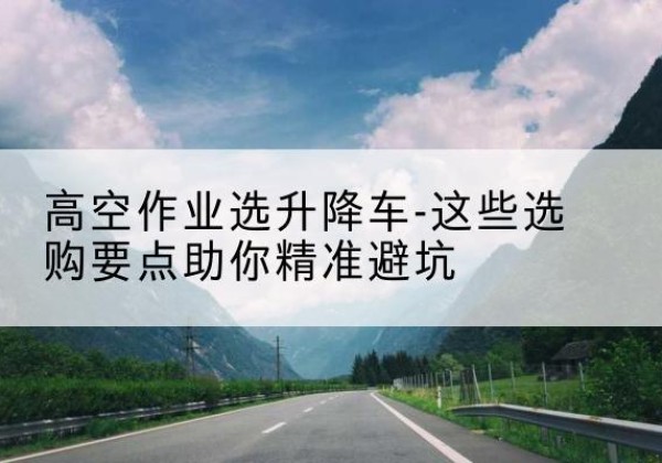 孙吴升降车厂家-高空作业选升降车-这些选购要点助你*避坑