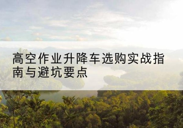孙吴升降车怎么选-高空作业升降车选购实战指南与避坑要点