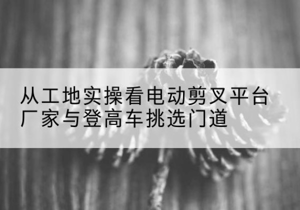 孙吴电动剪叉升降平台厂家-从工地实操看电动剪叉平台厂家与登高车挑选门道