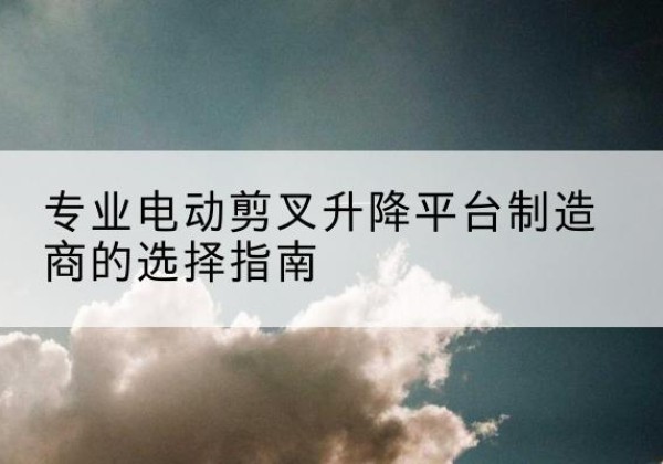 孙吴电动剪叉升降平台厂家-专业电动剪叉升降平台制造商的选择指南